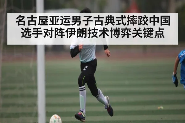名古屋亚运男子古典式摔跤中国选手对阵伊朗技术博弈关键点
